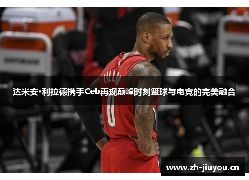 达米安·利拉德携手Ceb再现巅峰时刻篮球与电竞的完美融合